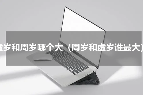 虚岁和周岁哪个大（周岁和虚岁谁最大）