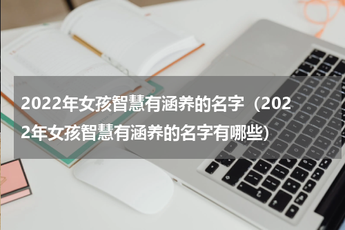 2022年女孩智慧有涵养的名字（2022年女孩智慧有涵养的名字有哪些）