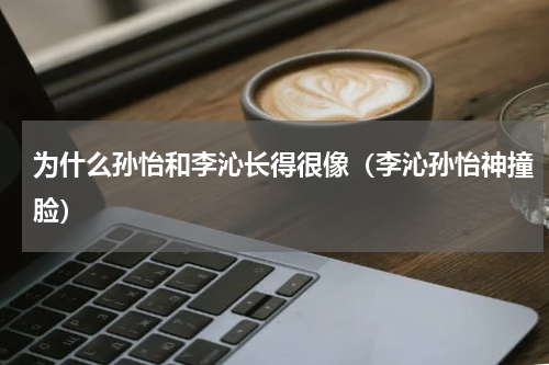 为什么孙怡和李沁长得很像（李沁孙怡神撞脸）