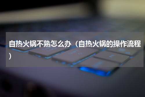 自热火锅不熟怎么办（自热火锅的操作流程）