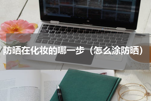 防晒在化妆的哪一步（怎么涂防晒）