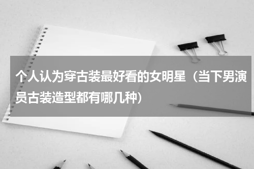 个人认为穿古装最好看的女明星（当下男演员古装造型都有哪几种）