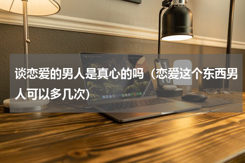 谈恋爱的男人是真心的吗（恋爱这个东西男人可以多几次）