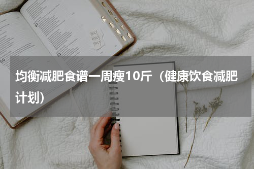 均衡减肥食谱一周瘦10斤（健康饮食减肥计划）