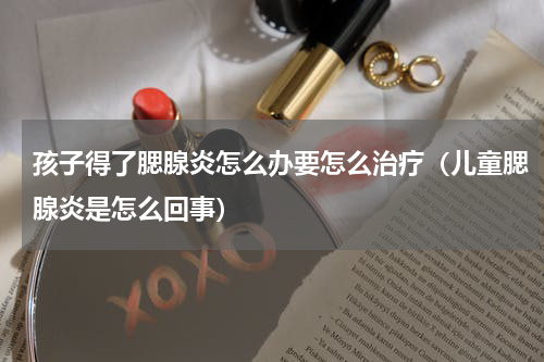 孩子得了腮腺炎怎么办要怎么治疗（儿童腮腺炎是怎么回事）