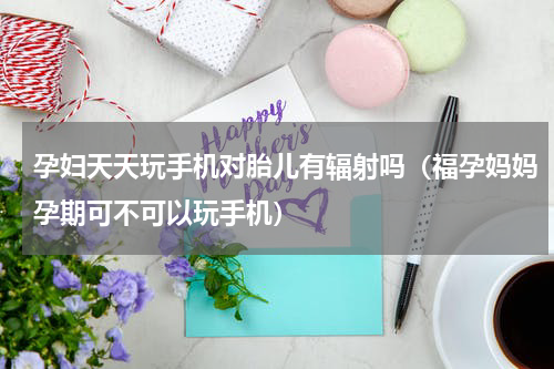 孕妇天天玩手机对胎儿有辐射吗（福孕妈妈孕期可不可以玩手机）