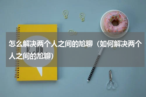 怎么解决两个人之间的尬聊（如何解决两个人之间的尬聊）