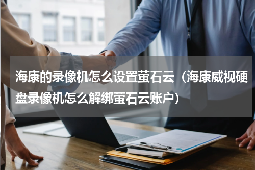 海康的录像机怎么设置萤石云（海康威视硬盘录像机怎么解绑萤石云账户）