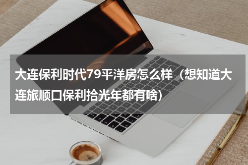 大连保利时代79平洋房怎么样（想知道大连旅顺口保利拾光年都有啥）