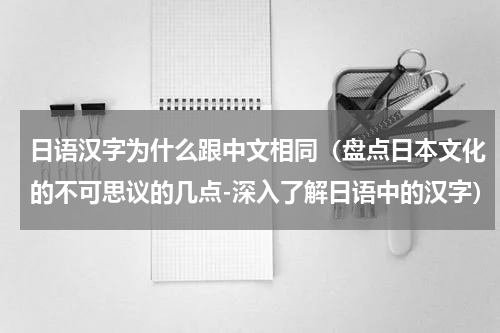 日语汉字为什么跟中文相同（盘点日本文化的不可思议的几点-深入了解日语中的汉字）