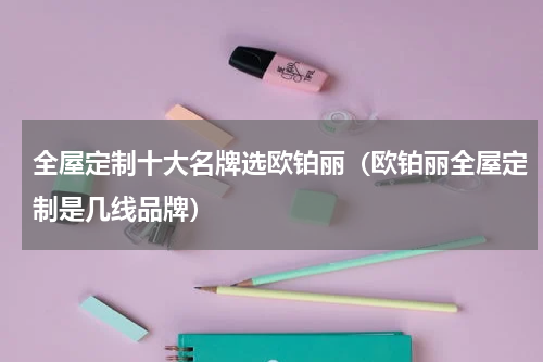 全屋定制十大名牌选欧铂丽（欧铂丽全屋定制是几线品牌）