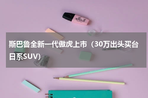 斯巴鲁全新一代傲虎上市（30万出头买台日系SUV）