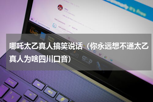 哪吒太乙真人搞笑说话（你永远想不通太乙真人为啥四川口音）