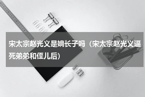 宋太宗赵光义是嫡长子吗（宋太宗赵光义逼死弟弟和侄儿后）