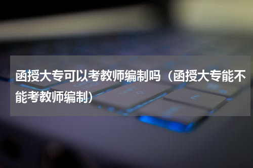 函授大专可以考教师编制吗（函授大专能不能考教师编制）