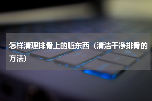 怎样清理排骨上的脏东西（清洁干净排骨的方法）