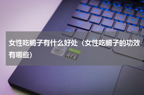 女性吃蝎子有什么好处（女性吃蝎子的功效有哪些）