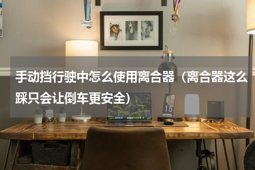 手动挡行驶中怎么使用离合器（离合器这么踩只会让倒车更安全）