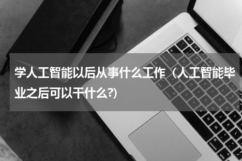 学人工智能以后从事什么工作（人工智能毕业之后可以干什么?）
