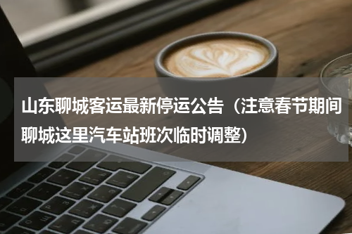 山东聊城客运最新停运公告（注意春节期间聊城这里汽车站班次临时调整）