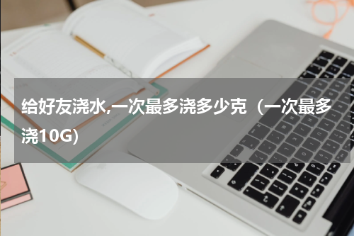 给好友浇水,一次最多浇多少克（一次最多浇10G）