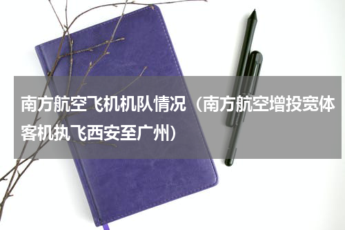 南方航空飞机机队情况（南方航空增投宽体客机执飞西安至广州）