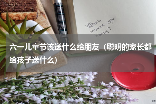 六一儿童节该送什么给朋友（聪明的家长都给孩子送什么）