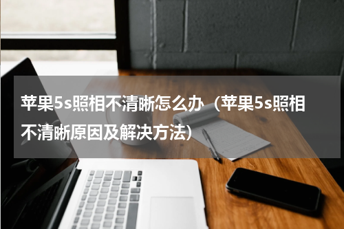 苹果5s照相不清晰怎么办（苹果5s照相不清晰原因及解决方法）