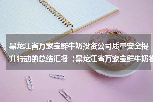 黑龙江省万家宝鲜牛奶投资公司质量安全提升行动的总结汇报（黑龙江省万家宝鲜牛奶投资公司质量安全提升行动的总结汇报）