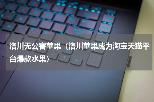 洛川无公害苹果（洛川苹果成为淘宝天猫平台爆款水果）