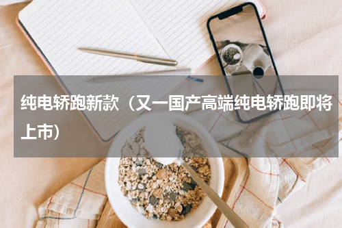 纯电轿跑新款（又一国产高端纯电轿跑即将上市）