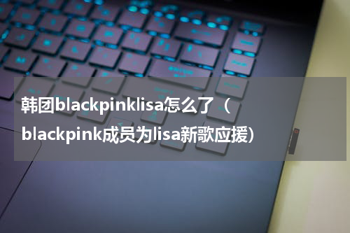 韩团blackpinklisa怎么了（blackpink成员为lisa新歌应援）