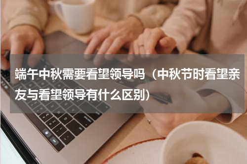 端午中秋需要看望领导吗（中秋节时看望亲友与看望领导有什么区别）