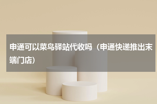 申通可以菜鸟驿站代收吗（申通快递推出末端门店）