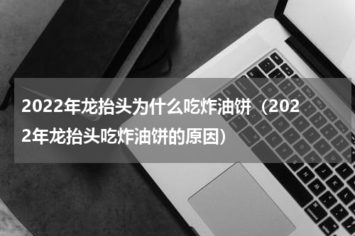 2022年龙抬头为什么吃炸油饼（2022年龙抬头吃炸油饼的原因）