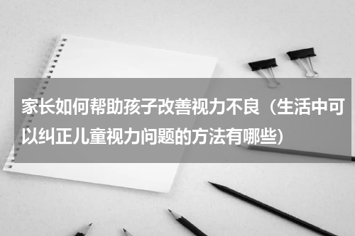 家长如何帮助孩子改善视力不良（生活中可以纠正儿童视力问题的方法有哪些）