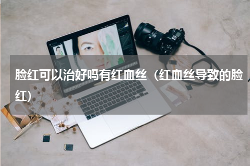 脸红可以治好吗有红血丝（红血丝导致的脸红）