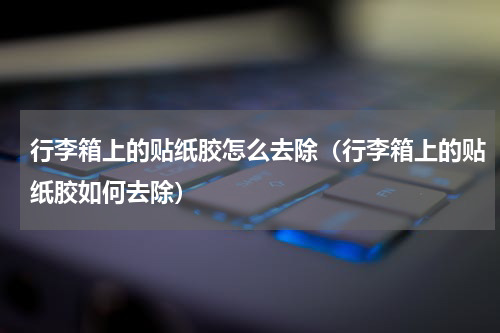行李箱上的贴纸胶怎么去除（行李箱上的贴纸胶如何去除）