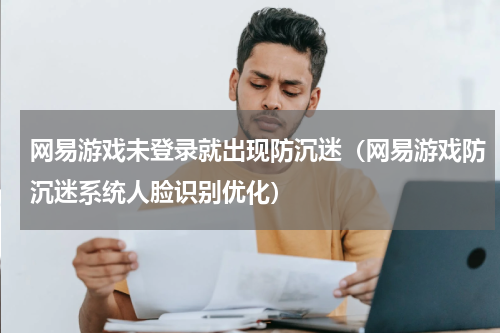 网易游戏未登录就出现防沉迷（网易游戏防沉迷系统人脸识别优化）