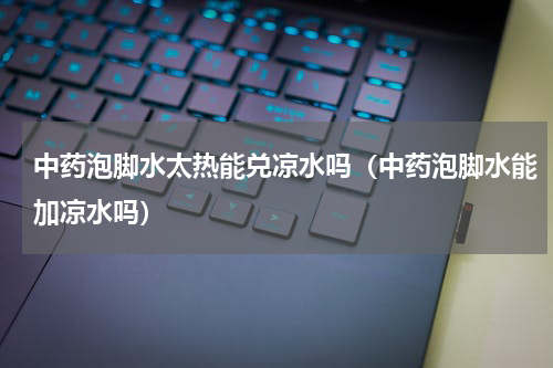 中药泡脚水太热能兑凉水吗（中药泡脚水能加凉水吗）