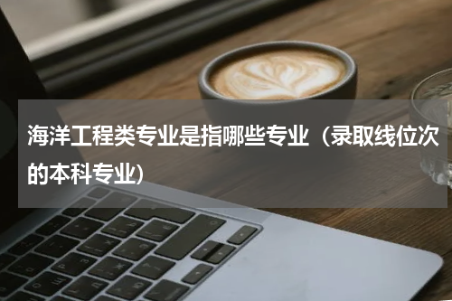 海洋工程类专业是指哪些专业（录取线位次的本科专业）
