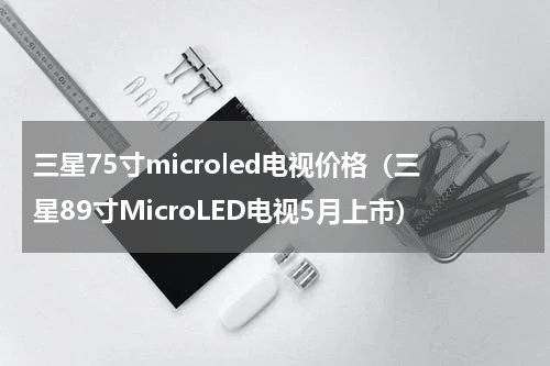 三星75寸microled电视价格（三星89寸MicroLED电视5月上市）