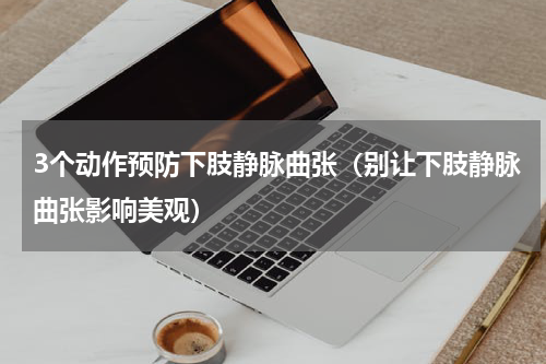3个动作预防下肢静脉曲张（别让下肢静脉曲张影响美观）