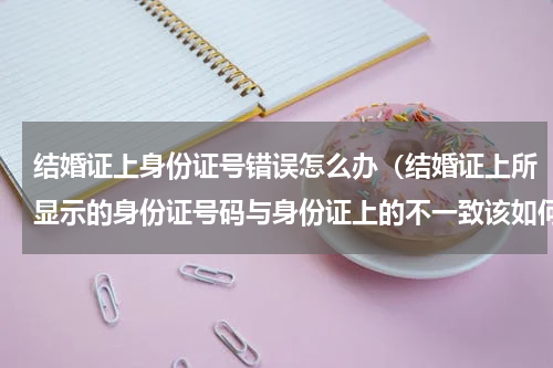 结婚证上身份证号错误怎么办（结婚证上所显示的身份证号码与身份证上的不一致该如何处理）