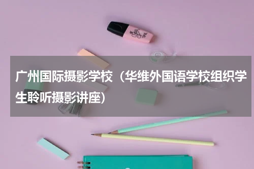 广州国际摄影学校（华维外国语学校组织学生聆听摄影讲座）