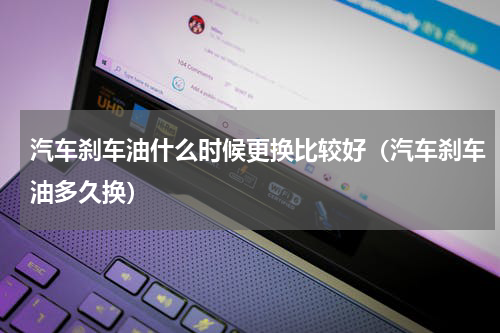 汽车刹车油什么时候更换比较好（汽车刹车油多久换）