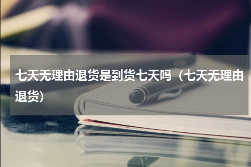 七天无理由退货是到货七天吗（七天无理由退货）