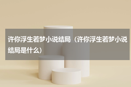 许你浮生若梦小说结局（许你浮生若梦小说结局是什么）