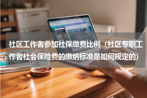 社区工作者参加社保缴费比例（社区专职工作者社会保险费的缴纳标准是如何规定的）
