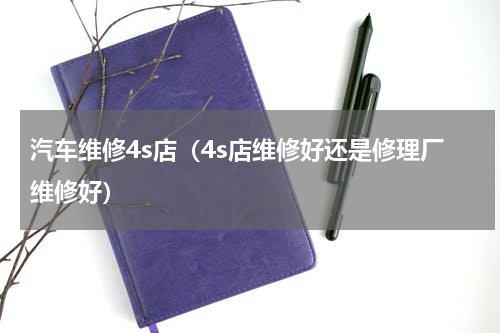 汽车维修4s店（4s店维修好还是修理厂维修好）